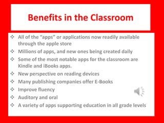 Benefits in the Classroom
 All of the “apps” or applications now readily available
through the apple store
 Millions of apps, and new ones being created daily
 Some of the most notable apps for the classroom are
Kindle and iBooks apps.
 New perspective on reading devices
 Many publishing companies offer E-Books
 Improve fluency
 Auditory and oral
 A variety of apps supporting education in all grade levels
 