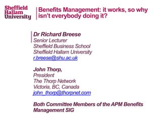 Benefits Management: it works, so why
isn’t everybody doing it?
Dr Richard Breese
Senior Lecturer
Sheffield Business School
Sheffield Hallam University
r.breese@shu.ac.uk
John Thorp,
President
The Thorp Network
Victoria, BC, Canada
john_thorp@thorpnet.com
Both Committee Members of the APM Benefits
Management SIG
 