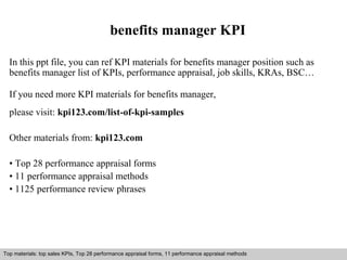 benefits manager KPI 
In this ppt file, you can ref KPI materials for benefits manager position such as 
benefits manager list of KPIs, performance appraisal, job skills, KRAs, BSC… 
If you need more KPI materials for benefits manager, 
please visit: kpi123.com/list-of-kpi-samples 
Other materials from: kpi123.com 
• Top 28 performance appraisal forms 
• 11 performance appraisal methods 
• 1125 performance review phrases 
Top materials: top sales KPIs, Top 28 performance appraisal forms, 11 performance appraisal methods 
Interview questions and answers – free download/ pdf and ppt file 
 