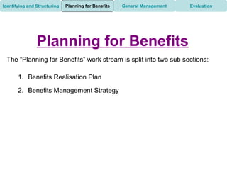 Identifying and Structuring   Planning for Benefits   General Management   Evaluation




                Planning for Benefits
 The “Planning for Benefits” work stream is split into two sub sections:

       1. Benefits Realisation Plan

       2. Benefits Management Strategy
 