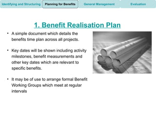 Identifying and Structuring   Planning for Benefits   General Management   Evaluation




                      1. Benefit Realisation Plan
   • A simple document which details the
     benefits time plan across all projects.

   • Key dates will be shown including activity
     milestones, benefit measurements and
     other key dates which are relevant to
     specific benefits.

   • It may be of use to arrange formal Benefit
     Working Groups which meet at regular
     intervals
 