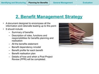 Identifying and Structuring   Planning for Benefits   General Management   Evaluation




               2. Benefit Management Strategy
 • A document designed to encompass all the
   information and rationalle leading up to this point
 • It should include
       – Summary of benefits
       – Description of roles, functions and
         responsibilities for benefits planning and
         realisation
       – All the benefits statement
       – Benefit dependency nmodel
       – Benefit profile for each benefit
       – Benefit realisation plan
       – Details of how and when a Post Project
         Review (PPR) will be completed.
 