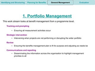 Identifying and Structuring    Planning for Benefits     General Management             Evaluation




                        1. Portfolio Management
 This work stream looks at benefit management from a programme level.

      Tracking and prompting

           – Ensuring all measurement activities occur

      Strategic intervention
           – Intervening when projects are not performing or disrupting the wider portfolio

      Review
           – Ensuring the benefits management plan is fit for purpose and adjusting as needs be

      Communications and reporting
           – Disseminating the information across the organisation to highlight management
             priorities to all
 
