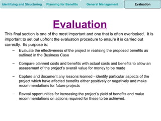 Identifying and Structuring   Planning for Benefits   General Management         Evaluation




                                  Evaluation
 This final section is one of the most important and one that is often overlooked. It is
 important to set out upfront the evaluation procedure to ensure it is carried out
 correctly. Its purpose is:
       –   Evaluate the effectiveness of the project in realising the proposed benefits as
           outlined in the Business Case

       –   Compare planned costs and benefits with actual costs and benefits to allow an
           assessment of the project’s overall value for money to be made

       –   Capture and document any lessons learned - identify particular aspects of the
           project which have affected benefits either positively or negatively and make
           recommendations for future projects

       –   Reveal opportunities for increasing the project’s yield of benefits and make
           recommendations on actions required for these to be achieved.
 