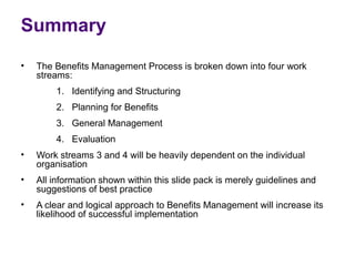 Summary
•   The Benefits Management Process is broken down into four work
    streams:
        1. Identifying and Structuring
        2. Planning for Benefits
        3. General Management
        4. Evaluation
•   Work streams 3 and 4 will be heavily dependent on the individual
    organisation
•   All information shown within this slide pack is merely guidelines and
    suggestions of best practice
•   A clear and logical approach to Benefits Management will increase its
    likelihood of successful implementation
 