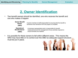 Identifying and Structuring   Planning for Benefits           General Management                        Evaluation




                          2. Owner Identification
     •   Two benefit owners should be identified, one who receives the benefit and
         one who makes it happen
                   Senior Benefit
                      Owner         A senior member of staff responsible for ensuring that the benefit is
                                    achieved once handover from the project is complete.
                       (SBO)

                    Operational      A business representative who is responsible for benefit
                   Benefit Owner     measurement and the management of any activities required to
                      (OBO)          ensure benefits are realised.


     •   It is possible for these owners to fall within different areas. This means the
         SRO may have little or no control over the OBO so adequate support structure
         must be put in place.
 