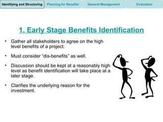 Identifying and Structuring   Planning for Benefits   General Management   Evaluation




           1. Early Stage Benefits Identification
 • Gather all stakeholders to agree on the high
   level benefits of a project.
 • Must consider “dis-benefits” as well.

 • Discussion should be kept at a reasonably high
   level as benefit identification will take place at a
   later stage.
 • Clarifies the underlying reason for the
   investment.
 