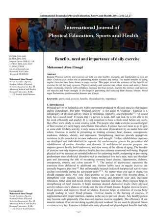 ~ 22 ~
International Journal of Physical Education, Sports and Health 2016; 3(5): 22-27
P-ISSN: 2394-1685
E-ISSN: 2394-1693
Impact Factor (ISRA): 5.38
IJPESH 2016; 3(5): 22-27
© 2016 IJPESH
www.kheljournal.com
Received: 07-07-2016
Accepted: 08-08-2016
Mohammed Abou Elmagd
Senior Executive Sports,
Student Affairs, Physical
Activity department, Ras Al
Khaimah Medical and Health
Sciences University, RAK,
11172, United Arab Emirates
Correspondence
Mohammed Abou Elmagd
Senior Executive Sports,
Student Affairs, Physical
Activity department, Ras Al
Khaimah Medical and Health
Sciences University, RAK,
11172, United Arab Emirates
Benefits, need and importance of daily exercise
Mohammed Abou Elmagd
Abstract
Regular Physical activity and exercise can help you stay healthy, energetic and independent as you get
older. Exercise play avital role in preventing health diseases and stroke. The health benefits of doing
regular Exercise have been shown in many studies. This paper review the evidence of the benefits of
exercise for all the body systems. Physical activity and exercise can reduce stress and anxiety, boost
happy chemicals, improve self-confidence, increase the brain power, sharpen the memory and increase
our muscles and bones strength. It also helps in preventing and reducing heart disease, obesity, blood
sugar fluctuations, cardiovascular diseases and Cancer.
Keywords: sports, need, exercise, benefits, physical activity, importance
1. Introduction
Physical activity is defined as any bodily movement produced by skeletal muscles that require
energy expenditure. The term “Physical activity” is not equal to “exercise”. Exercise is a
subcategory of physical activity which is structured, repetitive, and purposeful [1]
. “A sound
body has a sound mind” It means that if a person is weak, dull, and sick, he is not able to do
his work efficiently and quickly. It is very important to have a fresh mind before any work,
like office work, study or some creative work. The people who make exercise as essential part
of their routine are more happy and efficient than others. Exercise does not mean to go to gym
or some club for daily activity; it only means to do some physical activity no matter how and
where. Exercise is useful in preventing or treating coronary heart disease, osteoporosis,
weakness, diabetes, obesity, and depression. Strengthening exercises provide appropriate
resistance to the muscles to increase endurance and strength. Cardiac rehabilitation exercises
are developed and individualized to improve the cardiovascular system for prevention and
rehabilitation of cardiac disorders and diseases. A well-balanced exercise program can
improve general health, build endurance, and slow many of the effects of aging. The benefits
of exercise not only improve physical health, but also enhance emotional well-being. Regular
physical activity remains an essential behavior for endorsing health, postponing or preventing
predominant musculoskeletal disorders such as mechanical low back pain, neck and shoulder
pain and decreasing the risk of increasing coronary heart disease, hypertension, diabetes,
osteoporosis, obesity and colon cancers [2, 3]
. The period of adolescence represents the
transition from childhood to adulthood and lifetime habits such as regular exercise are
normally begun at this time [4]
. But unfortunately research indicated that physical activity rates
decline consistently during the adolescent years [5, 6]
. No matter what your age or shape, you
should exercise daily. Not only does exercise so you can wear your favorite dress, it
strengthens your muscles, keeps your bones strong, and improves your skin, increased
relaxation, better sleep and mood, strong immune function, and more. Daily exercise helps in
strengthening of heart muscles. It helps maintain desired cholesterol levels. Daily physical
activity reduces one’s chances of stroke and the risk of heart disease. Regular exercise lowers
blood pressure and improves blood circulation. Exercise helps in reduction of excess body
weight leading to lower blood pressure. Exercise results in the burning of calories. If
supplemented with proper nutrition, exercise is the way to prevent obesity. Any healthy person
may become unfit physically if he does not practice exercise regularly. The efficiency of our
muscles reduces if we are not doing regular physical workout. So we must do physical fitness
exercises every day. Exercise is linked with many physical and physiological benefits that help
 