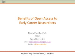 Benefits of Open Access to
Early Career Researchers
Nancy Pontika, PhD
CORE
Open University
Email: nancy.pontika[at]open.ac.uk
Twitter: @nancypontika
Universita Degli Studi Di Trieste, 7 July 2015
 