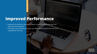 Improved Performance
Having all the records in one place makes it easier to analyze the data and
make informed decisions.
This helps ensure that the company runs efficiently and drives the most of its
capitalization structure
 