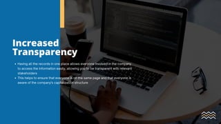 Increased
Transparency
Having all the records in one place allows everyone involved in the company
to access the information easily, allowing you to be transparent with relevant
stakeholders
This helps to ensure that everyone is on the same page and that everyone is
aware of the company's capitalization structure
 