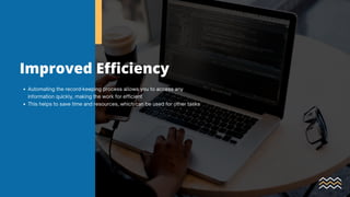 Improved Efficiency
Automating the record-keeping process allows you to access any
information quickly, making the work for efficient
This helps to save time and resources, which can be used for other tasks
 
