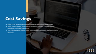 Cost Savings
Using a cap table management software can also help to save money.
Since the software is automated, it eliminates the need to hire additional
personnel to manage the records.
This can reduce the overall costs associated with managing the capitalization
structure
 