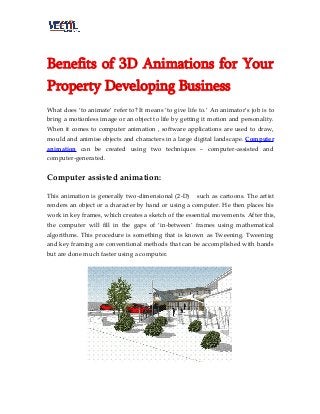 Benefits of 3D Animations for Your
Property Developing Business
What does ‘to animate’ refer to? It means ‘to give life to.’ An animator’s job is to
bring a motionless image or an object to life by getting it motion and personality.
When it comes to computer animation , software applications are used to draw,
mould and animise objects and characters in a large digital landscape. Computer
animation can be created using two techniques – computer-assisted and
computer-generated.
Computer assisted animation:
This animation is generally two-dimensional (2-D) such as cartoons. The artist
renders an object or a character by hand or using a computer. He then places his
work in key frames, which creates a sketch of the essential movements. After this,
the computer will fill in the gaps of ‘in-between’ frames using mathematical
algorithms. This procedure is something that is known as Tweening. Tweening
and key framing are conventional methods that can be accomplished with hands
but are done much faster using a computer.
 