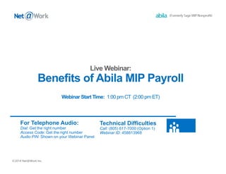 Benefits of Abila MIP Payroll 
©2014 Net@Work Inc. 
Webinar Start Time: 1:00 pm CT (2:00 pm ET) 
For Telephone Audio: 
Dial: Get the right number 
Access Code: Get the right number 
Audio PIN: Shown on your Webinar Panel 
Technical Difficulties 
Call: (805) 617-7000 (Option 1) 
Webinar ID: 458813968 
 