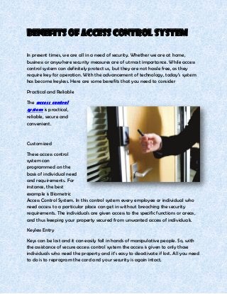 Benefits of Access Control System

In present times, we are all in a need of security. Whether we are at home,
business or anywhere security measures are of utmost importance. While access
control system can definitely protect us, but they are not hassle free, as they
require key for operation. With the advancement of technology, today’s system
has become keyless. Here are some benefits that you need to consider
Practical and Reliable

The access control
system is practical,
reliable, secure and
convenient.


Customized
These access control
system can
programmed on the
basis of individual need
and requirements. For
instance, the best
example is Biometric
Access Control System. In this control system every employee or individual who
need access to a particular place can get in without breaching the security
requirements. The individuals are given access to the specific functions or areas,
and thus keeping your property secured from unwanted access of individuals.
Keyless Entry

Keys can be lost and it can easily fall in hands of manipulative people. So, with
the assistance of secure access control system the access is given to only those
individuals who need the property and it’s easy to deactivate if lost. All you need
to do is to reprogram the card and your security is again intact.
 