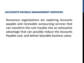 ACCOUNTS PAYABLE MANAGEMENT SERVICES
Numerous organizations are exploring Accounts
payable and receivable outsourcing services that
can transform the cost trouble into an exhaustive
advantage that can possibly reduce the Accounts
Payable cost, and deliver bearable business value.
 