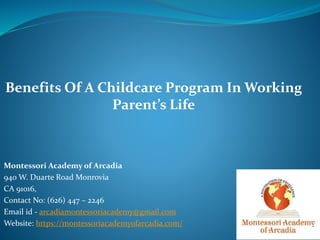 Montessori Academy of Arcadia
940 W. Duarte Road Monrovia
CA 91016,
Contact No: (626) 447 – 2246
Email id - arcadiamontessoriacademy@gmail.com
Website: https://montessoriacademyofarcadia.com/
Benefits Of A Childcare Program In Working
Parent’s Life
 
