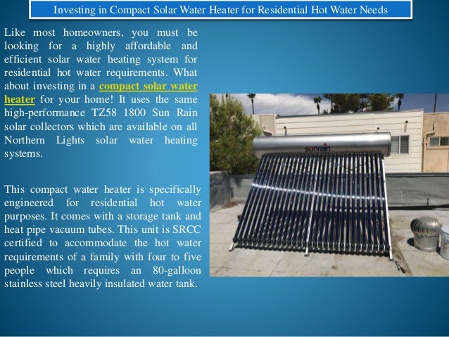 Investing in Compact Solar Water Heater for Residential Hot Water Needs
Like most homeowners, you must be
looking for a highly affordable and
efficient solar water heating system for
residential hot water requirements. What
about investing in a compact solar water
heater for your home! It uses the same
high-performance TZ58 1800 Sun Rain
solar collectors which are available on all
Northern Lights solar water heating
systems.
This compact water heater is specifically
engineered for residential hot water
purposes. It comes with a storage tank and
heat pipe vacuum tubes. This unit is SRCC
certified to accommodate the hot water
requirements of a family with four to five
people which requires an 80-galloon
stainless steel heavily insulated water tank.
 