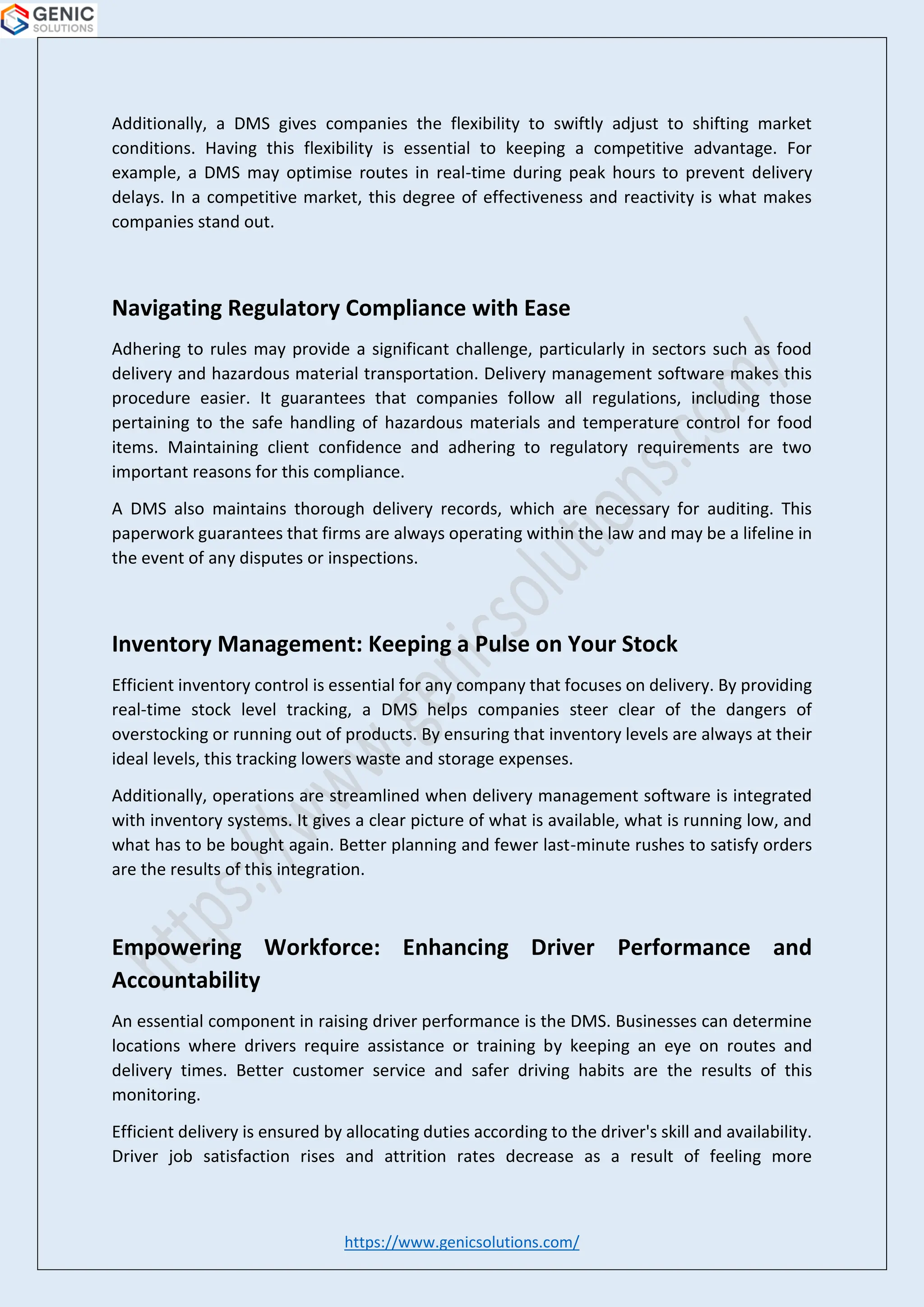 https://www.genicsolutions.com/
Additionally, a DMS gives companies the flexibility to swiftly adjust to shifting market
conditions. Having this flexibility is essential to keeping a competitive advantage. For
example, a DMS may optimise routes in real-time during peak hours to prevent delivery
delays. In a competitive market, this degree of effectiveness and reactivity is what makes
companies stand out.
Navigating Regulatory Compliance with Ease
Adhering to rules may provide a significant challenge, particularly in sectors such as food
delivery and hazardous material transportation. Delivery management software makes this
procedure easier. It guarantees that companies follow all regulations, including those
pertaining to the safe handling of hazardous materials and temperature control for food
items. Maintaining client confidence and adhering to regulatory requirements are two
important reasons for this compliance.
A DMS also maintains thorough delivery records, which are necessary for auditing. This
paperwork guarantees that firms are always operating within the law and may be a lifeline in
the event of any disputes or inspections.
Inventory Management: Keeping a Pulse on Your Stock
Efficient inventory control is essential for any company that focuses on delivery. By providing
real-time stock level tracking, a DMS helps companies steer clear of the dangers of
overstocking or running out of products. By ensuring that inventory levels are always at their
ideal levels, this tracking lowers waste and storage expenses.
Additionally, operations are streamlined when delivery management software is integrated
with inventory systems. It gives a clear picture of what is available, what is running low, and
what has to be bought again. Better planning and fewer last-minute rushes to satisfy orders
are the results of this integration.
Empowering Workforce: Enhancing Driver Performance and
Accountability
An essential component in raising driver performance is the DMS. Businesses can determine
locations where drivers require assistance or training by keeping an eye on routes and
delivery times. Better customer service and safer driving habits are the results of this
monitoring.
Efficient delivery is ensured by allocating duties according to the driver's skill and availability.
Driver job satisfaction rises and attrition rates decrease as a result of feeling more
 