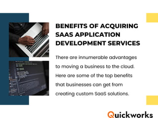 BENEFITS OF ACQUIRING
SAAS APPLICATION
DEVELOPMENT SERVICES
There are innumerable advantages
to moving a business to the cloud.
Here are some of the top benefits
that businesses can get from
creating custom SaaS solutions.
 