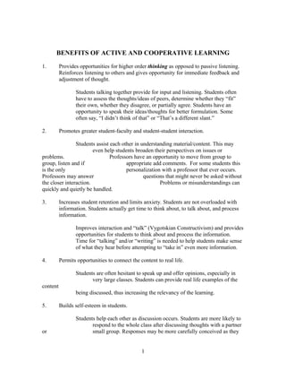 BENEFITS OF ACTIVE AND COOPERATIVE LEARNING
1. Provides opportunities for higher order thinking as opposed to passive listening.
Reinforces listening to others and gives opportunity for immediate feedback and
adjustment of thought.
Students talking together provide for input and listening. Students often
have to assess the thoughts/ideas of peers, determine whether they “fit”
their own, whether they disagree, or partially agree. Students have an
opportunity to speak their ideas/thoughts for better formulation. Some
often say, “I didn’t think of that” or “That’s a different slant.”
2. Promotes greater student-faculty and student-student interaction.
Students assist each other in understanding material/content. This may
even help students broaden their perspectives on issues or
problems. Professors have an opportunity to move from group to
group, listen and if appropriate add comments. For some students this
is the only personalization with a professor that ever occurs.
Professors may answer questions that might never be asked without
the closer interaction. Problems or misunderstandings can
quickly and quietly be handled.
3. Increases student retention and limits anxiety. Students are not overloaded with
information. Students actually get time to think about, to talk about, and process
information.
Improves interaction and “talk” (Vygotskian Constructivism) and provides
opportunities for students to think about and process the information.
Time for “talking” and/or “writing” is needed to help students make sense
of what they hear before attempting to “take in” even more information.
4. Permits opportunities to connect the content to real life.
Students are often hesitant to speak up and offer opinions, especially in
very large classes. Students can provide real life examples of the
content
being discussed, thus increasing the relevancy of the learning.
5. Builds self-esteem in students.
Students help each other as discussion occurs. Students are more likely to
respond to the whole class after discussing thoughts with a partner
or small group. Responses may be more carefully conceived as they
1
 