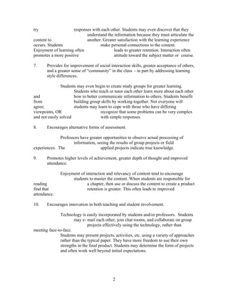try responses with each other. Students may even discover that they
understand the information because they must articulate the
content to another. Greater satisfaction with the learning experience
occurs. Students make personal connections to the content.
Enjoyment of learning often leads to greater retention. Interaction often
promotes a more positive attitude toward the subject matter or course.
7. Provides for improvement of social interaction skills, greater acceptance of others,
and a greater sense of “community” in the class - in part by addressing learning
style differences.
Students may even begin to create study groups for greater learning.
Students who teach or tutor each other learn more about each other
and how to better communicate information to others. Students benefit
from building group skills by working together. Not everyone will
agree; students may learn to cope with those who have differing
viewpoints, OR recognize that some problems can be very complex
and not easily solved with simple responses.
8. Encourages alternative forms of assessment.
Professors have greater opportunities to observe actual processing of
information, seeing the results of group projects or field
experiences. The applied projects indicate true knowledge.
9. Promotes higher levels of achievement, greater depth of thought and improved
attendance.
Enjoyment of interaction and relevancy of content tend to encourage
students to master the content. When students are responsible for
reading a chapter, then use or discuss the content to create a product
find that retention is greater. This often leads to improved
attendance.
10. Encourages innovation in both teaching and student involvement.
Technology is easily incorporated by students and/or professors. Students
may e- mail each other, join chat rooms, and collaborate on group
projects effectively using the technology, rather than
meeting face-to-face.
Students may present projects, activities, etc. using a variety of approaches
rather than the typical paper. They have more freedom to use their own
strengths in the final product. Students may determine the form of projects
and often work well beyond initial expectations.
2
 