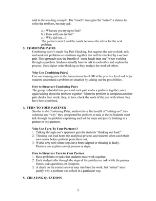 said to the teaching example. The “coach” must give the “solver” a chance to
solve the problem, but may ask:
a.) What are you trying to find?
b.) How will you do that?
c.) Why did you…?
The partners switch and the coach becomes the solver for the next
problem.
3. COMBINING PAIRS
Combining pairs is much like Pair Checking, but requires the pair to think, talk
and work out problems or situations together that will be checked by a second
pair. This approach uses the benefit of “more heads than one” when working
through a problem. Students actually have to talk to each other and explain the
process. Uses higher order thinking as they analyze the work of others.
Why Use Combining Pairs?
Can use learning pairs at the instructional level OR at the practice level and helps
students understand a problem or situation by talking out the possibilities.
How to Structure Combining Pairs
The group is divided into pairs and each pair works a problem together, once
again talking about the problem together. When the problem is completed,another
pair checks their work; they, in turn, check the work of the pair with whom they
have been combined.
4. TURN TO YOUR PARTNER
Similar to the Combining Pairs, students have the benefit of “talking out” their
solutions and “why” they completed the problem or task in the m.Students must
talk through the problem explaining each of the steps and justify thinking to a
partner or two partners.
Why Use Turn To Your Partner/s?
1. Talking through one’s approach gets the students “thinking out loud.”
2. Thinking out loud helps the analytical process and students often catch their
own errors before partners point them out.
3. Works very well when steps have been skipped or thinking is faulty.
Partners can explain correct process or steps.
How to Structure Turn to Your Partner
1. Have problems or tasks that students must work together.
2. Each student talks through the steps of the problem or task while the partner
listens, asks questions, or disagrees.
3. A check on the correct answer may reinforce the work, but “solver” must
justify why a problem was solved in a particular way.
5. CREATING QUESTIONS
5
 