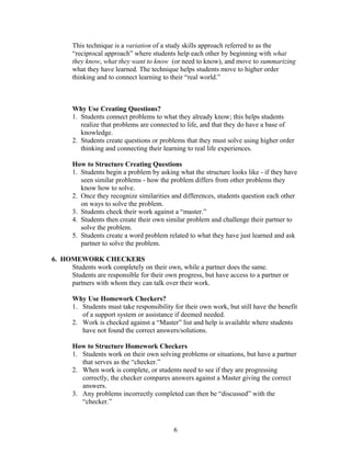 This technique is a variation of a study skills approach referred to as the
“reciprocal approach” where students help each other by beginning with what
they know, what they want to know (or need to know), and move to summarizing
what they have learned. The technique helps students move to higher order
thinking and to connect learning to their “real world.”
Why Use Creating Questions?
1. Students connect problems to what they already know; this helps students
realize that problems are connected to life, and that they do have a base of
knowledge.
2. Students create questions or problems that they must solve using higher order
thinking and connecting their learning to real life experiences.
How to Structure Creating Questions
1. Students begin a problem by asking what the structure looks like - if they have
seen similar problems - how the problem differs from other problems they
know how to solve.
2. Once they recognize similarities and differences, students question each other
on ways to solve the problem.
3. Students check their work against a “master.”
4. Students then create their own similar problem and challenge their partner to
solve the problem.
5. Students create a word problem related to what they have just learned and ask
partner to solve the problem.
6. HOMEWORK CHECKERS
Students work completely on their own, while a partner does the same.
Students are responsible for their own progress, but have access to a partner or
partners with whom they can talk over their work.
Why Use Homework Checkers?
1. Students must take responsibility for their own work, but still have the benefit
of a support system or assistance if deemed needed.
2. Work is checked against a “Master” list and help is available where students
have not found the correct answers/solutions.
How to Structure Homework Checkers
1. Students work on their own solving problems or situations, but have a partner
that serves as the “checker.”
2. When work is complete, or students need to see if they are progressing
correctly, the checker compares answers against a Master giving the correct
answers.
3. Any problems incorrectly completed can then be “discussed” with the
“checker.”
6
 