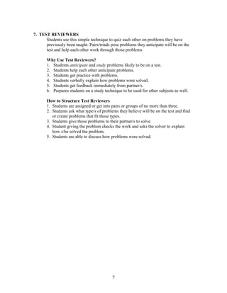 7. TEST REVIEWERS
Students use this simple technique to quiz each other on problems they have
previously been taught. Pairs/triads pose problems they anticipate will be on the
test and help each other work through those problems
Why Use Test Reviewers?
1. Students anticipate and study problems likely to be on a test.
2. Students help each other anticipate problems.
3. Students get practice with problems.
4. Students verbally explain how problems were solved.
5. Students get feedback immediately from partner/s.
6. Prepares students on a study technique to be used for other subjects as well.
How to Structure Test Reviewers
1. Students are assigned or get into pairs or groups of no more than three.
2. Students ask what type/s of problems they believe will be on the test and find
or create problems that fit those types.
3. Students give those problems to their partner/s to solve.
4. Student giving the problem checks the work and asks the solver to explain
how s/he solved the problem.
5. Students are able to discuss how problems were solved.
7
 