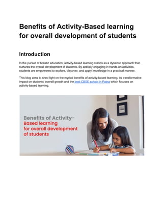 Benefits of Activity-Based learning
for overall development of students
Introduction
In the pursuit of holistic education, activity-based learning stands as a dynamic approach that
nurtures the overall development of students. By actively engaging in hands-on activities,
students are empowered to explore, discover, and apply knowledge in a practical manner.
This blog aims to shed light on the myriad benefits of activity-based learning, its transformative
impact on students' overall growth and the best CBSE school in Patna which focuses on
activity-based learning.
 