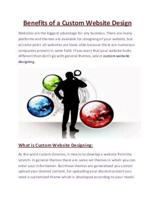 Benefits of a Custom Website Design
Websites are the biggest advantage for any business. There are many
platforms and themes are available for designing of your website, but
at some point all websites are looks alike because there are numerous
companies present in same field. If you want that your website looks
different then don’t go with general themes, select custom website
designing.
What is Custom Website Designing:
As the word custom denotes, it means to develop a website from the
scratch. In general themes there are some set themes in which you can
enter your information. But these themes are generalized you cannot
upload your desired content, for uploading your desired content you
need a customized theme which is developed according to your needs.
 