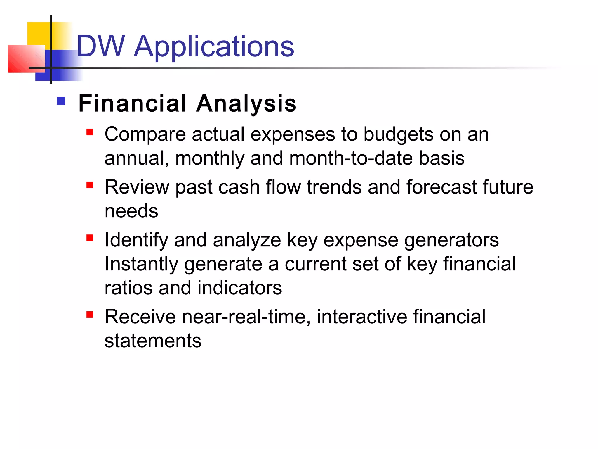 DW Applications
 Financial Analysis
 Compare actual expenses to budgets on an
annual, monthly and month-to-date basis
 Review past cash flow trends and forecast future
needs
 Identify and analyze key expense generators
Instantly generate a current set of key financial
ratios and indicators
 Receive near-real-time, interactive financial
statements
 