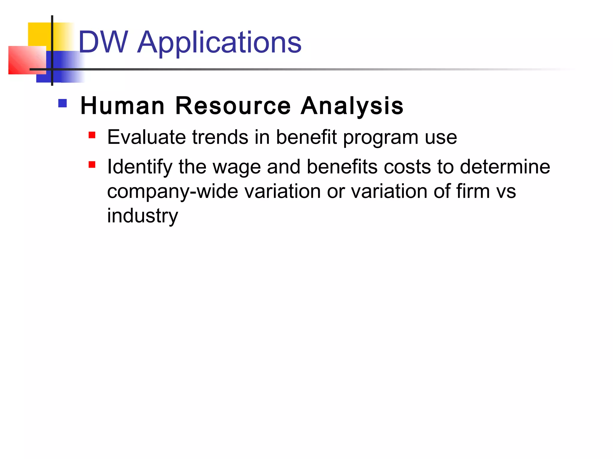 DW Applications
 Human Resource Analysis
 Evaluate trends in benefit program use
 Identify the wage and benefits costs to determine
company-wide variation or variation of firm vs
industry
 