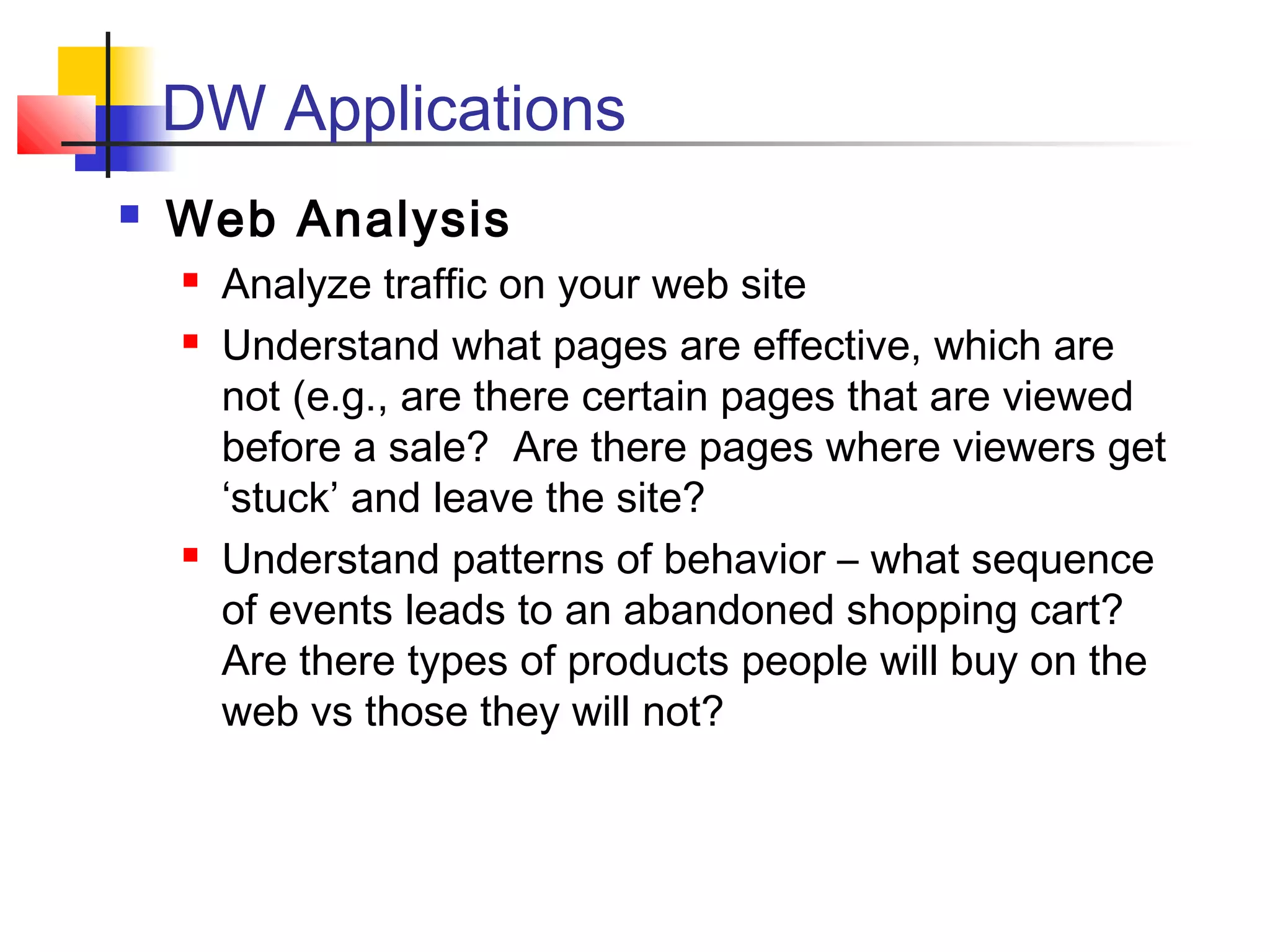  Web Analysis
 Analyze traffic on your web site
 Understand what pages are effective, which are
not (e.g., are there certain pages that are viewed
before a sale? Are there pages where viewers get
‘stuck’ and leave the site?
 Understand patterns of behavior – what sequence
of events leads to an abandoned shopping cart?
Are there types of products people will buy on the
web vs those they will not?
DW Applications
 