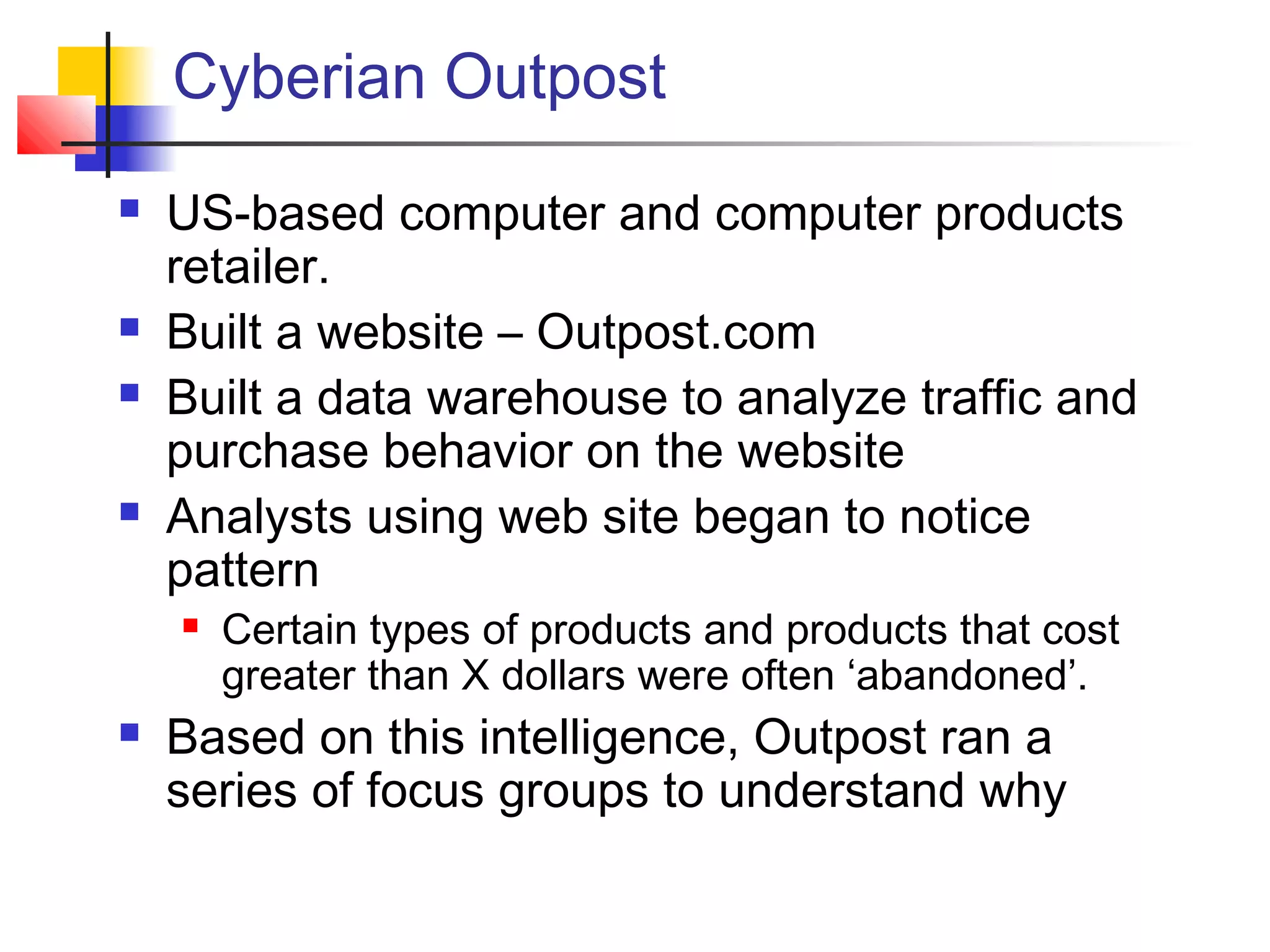 Cyberian Outpost
 US-based computer and computer products
retailer.
 Built a website – Outpost.com
 Built a data warehouse to analyze traffic and
purchase behavior on the website
 Analysts using web site began to notice
pattern
 Certain types of products and products that cost
greater than X dollars were often ‘abandoned’.
 Based on this intelligence, Outpost ran a
series of focus groups to understand why
 