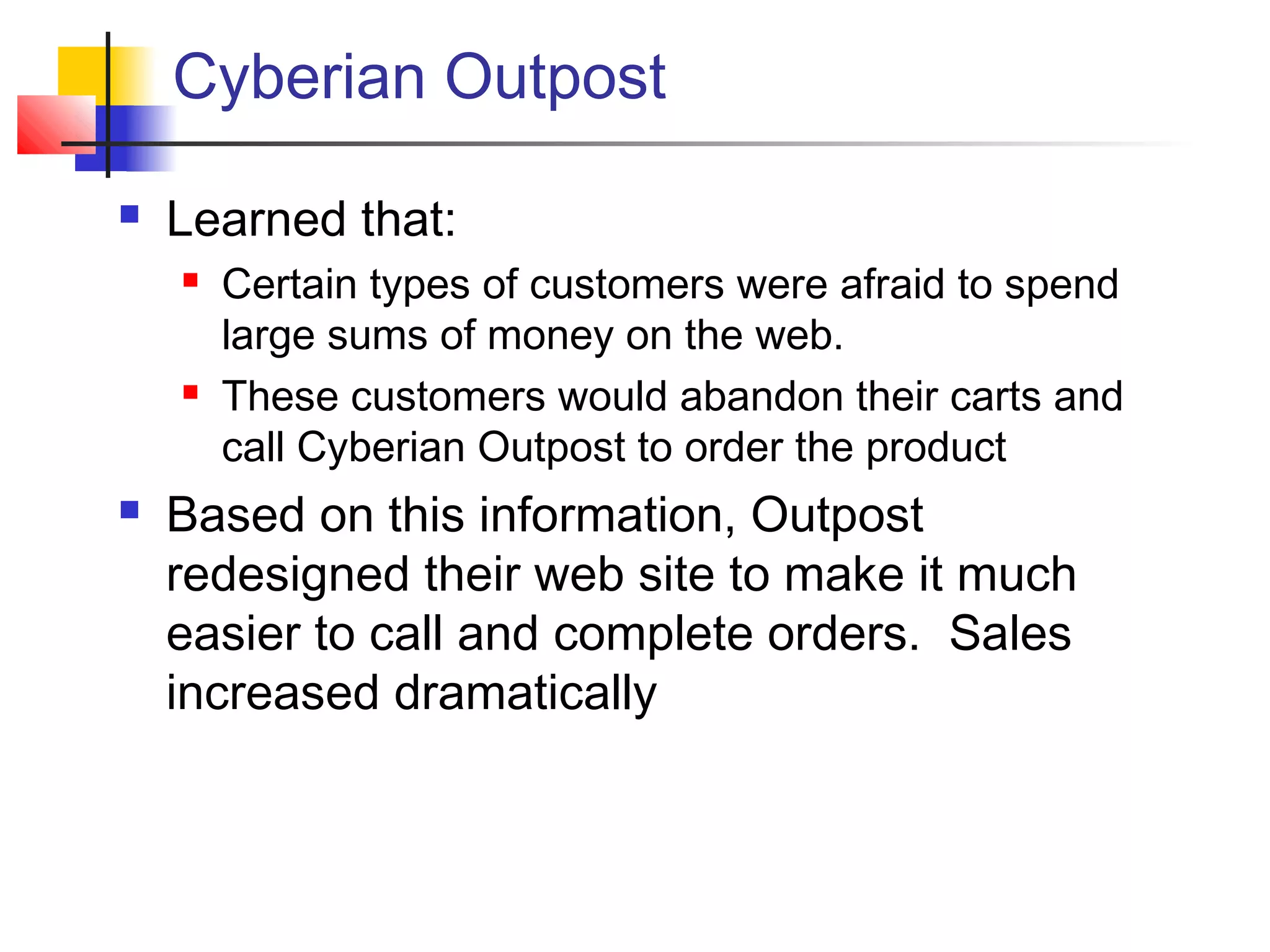 Cyberian Outpost
 Learned that:
 Certain types of customers were afraid to spend
large sums of money on the web.
 These customers would abandon their carts and
call Cyberian Outpost to order the product
 Based on this information, Outpost
redesigned their web site to make it much
easier to call and complete orders. Sales
increased dramatically
 