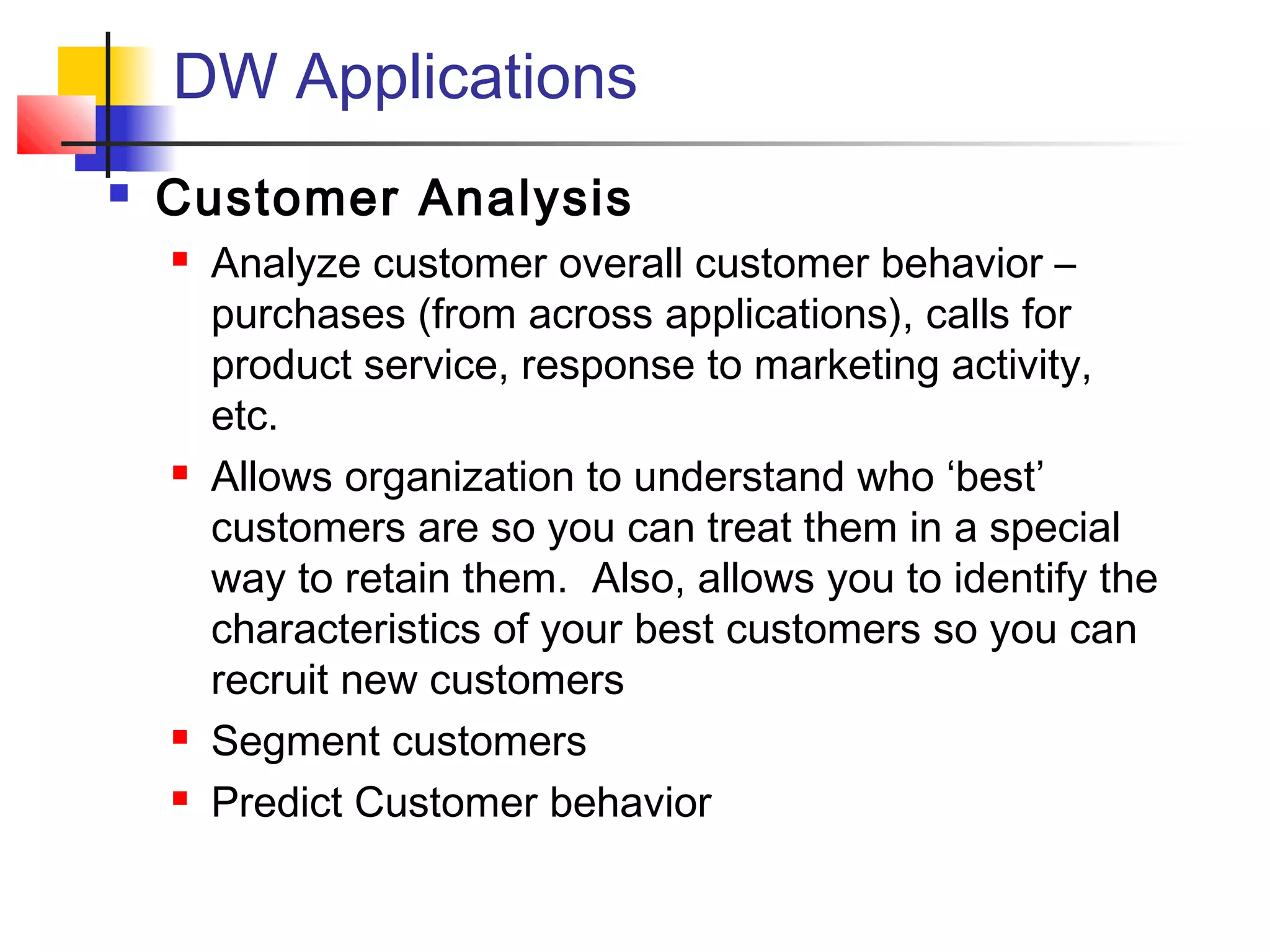 DW Applications
 Customer Analysis
 Analyze customer overall customer behavior –
purchases (from across applications), calls for
product service, response to marketing activity,
etc.
 Allows organization to understand who ‘best’
customers are so you can treat them in a special
way to retain them. Also, allows you to identify the
characteristics of your best customers so you can
recruit new customers
 Segment customers
 Predict Customer behavior
 