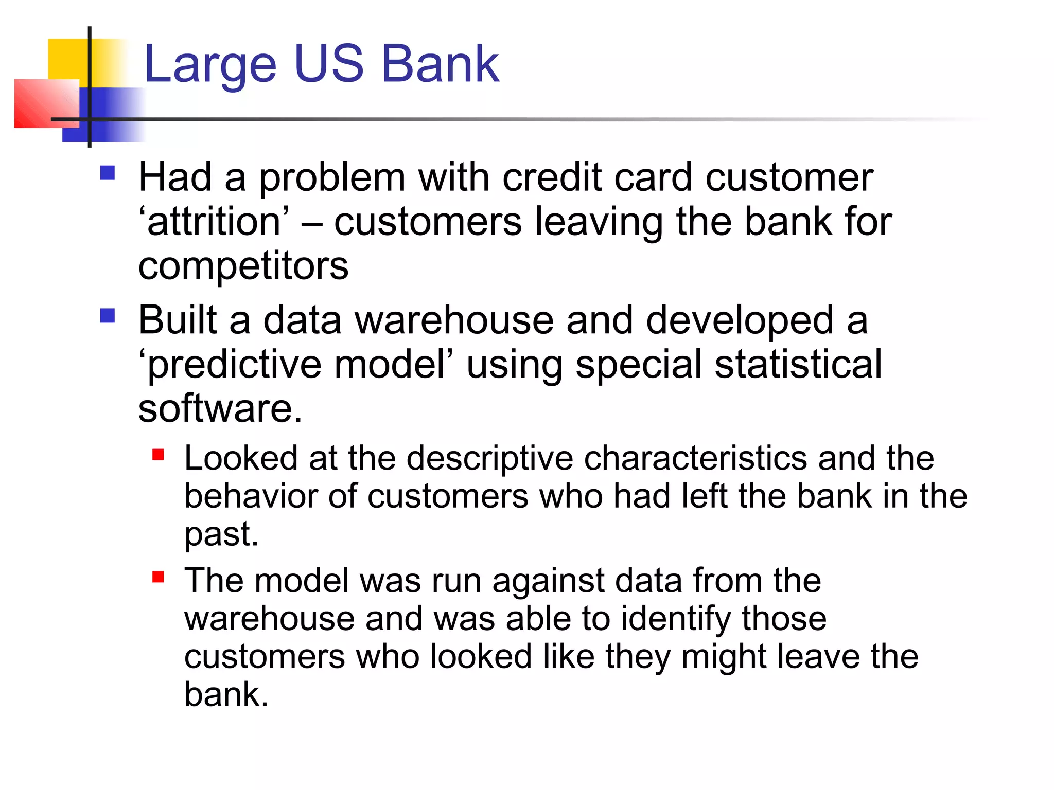 Large US Bank
 Had a problem with credit card customer
‘attrition’ – customers leaving the bank for
competitors
 Built a data warehouse and developed a
‘predictive model’ using special statistical
software.
 Looked at the descriptive characteristics and the
behavior of customers who had left the bank in the
past.
 The model was run against data from the
warehouse and was able to identify those
customers who looked like they might leave the
bank.
 