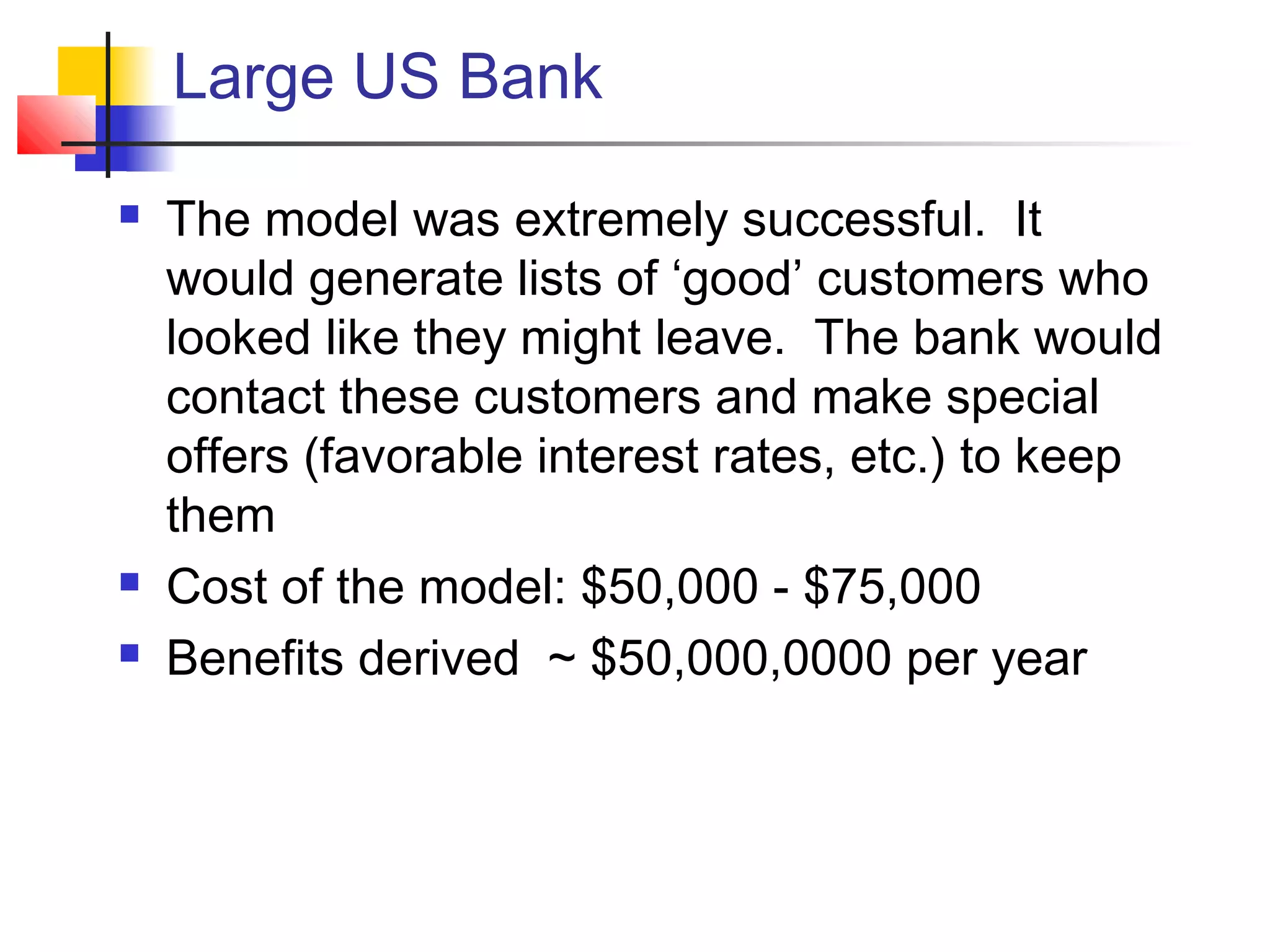 Large US Bank
 The model was extremely successful. It
would generate lists of ‘good’ customers who
looked like they might leave. The bank would
contact these customers and make special
offers (favorable interest rates, etc.) to keep
them
 Cost of the model: $50,000 - $75,000
 Benefits derived ~ $50,000,0000 per year
 