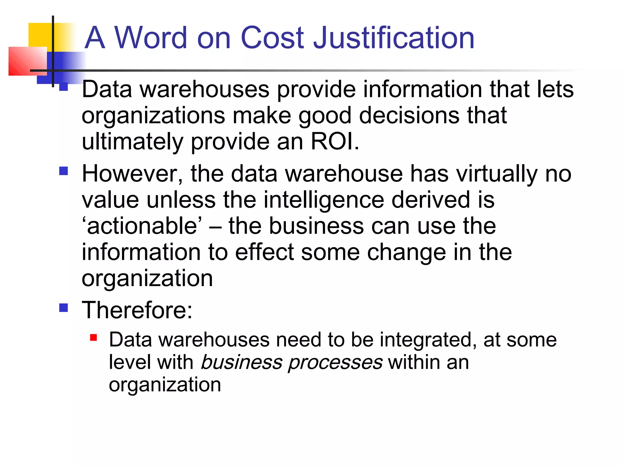 A Word on Cost Justification
 Data warehouses provide information that lets
organizations make good decisions that
ultimately provide an ROI.
 However, the data warehouse has virtually no
value unless the intelligence derived is
‘actionable’ – the business can use the
information to effect some change in the
organization
 Therefore:
 Data warehouses need to be integrated, at some
level with business processes within an
organization
 