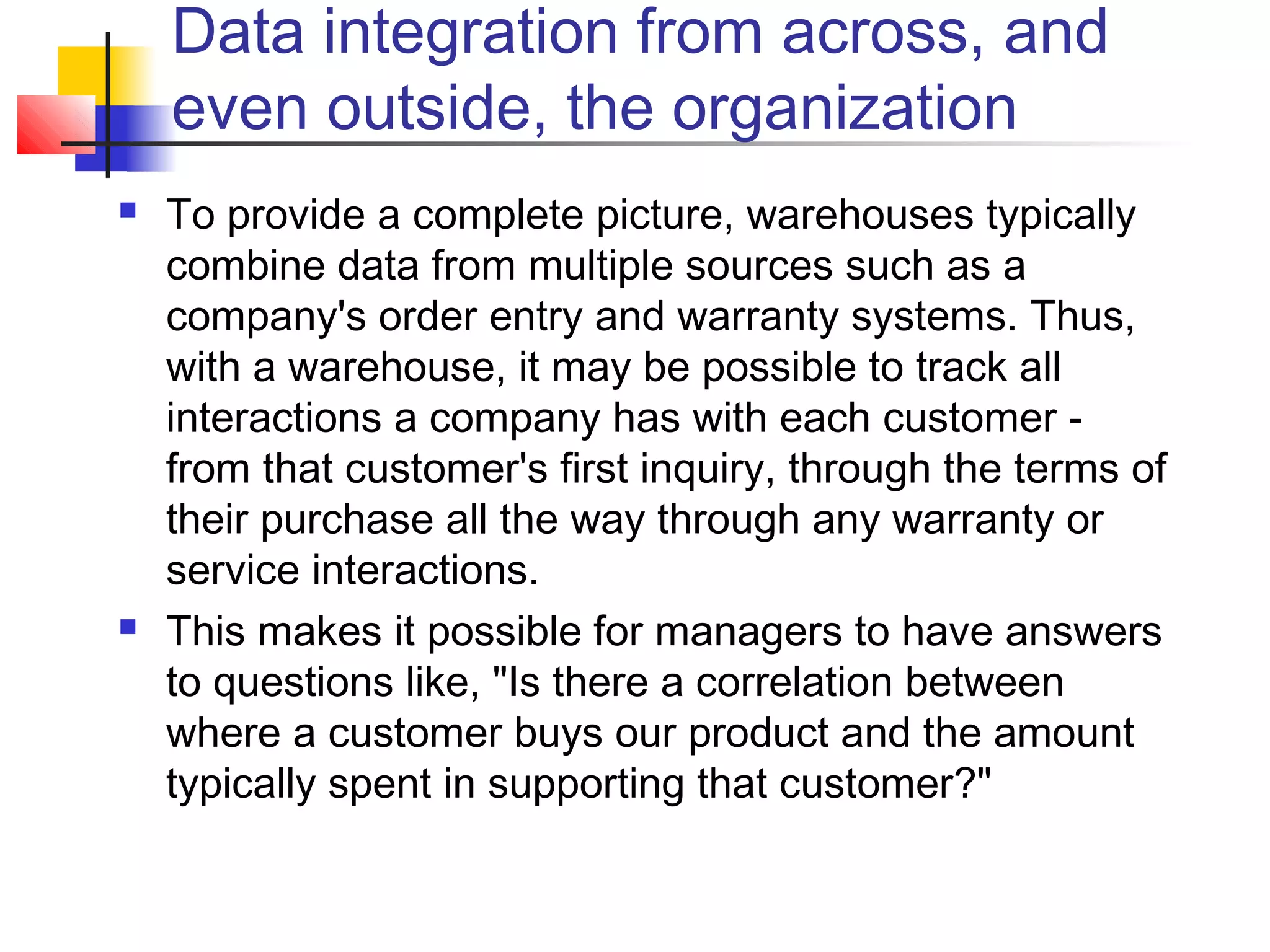 Data integration from across, and
even outside, the organization
 To provide a complete picture, warehouses typically
combine data from multiple sources such as a
company's order entry and warranty systems. Thus,
with a warehouse, it may be possible to track all
interactions a company has with each customer -
from that customer's first inquiry, through the terms of
their purchase all the way through any warranty or
service interactions.
 This makes it possible for managers to have answers
to questions like, "Is there a correlation between
where a customer buys our product and the amount
typically spent in supporting that customer?"
 