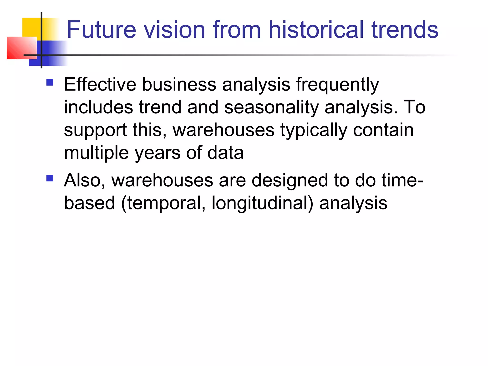 Future vision from historical trends
 Effective business analysis frequently
includes trend and seasonality analysis. To
support this, warehouses typically contain
multiple years of data
 Also, warehouses are designed to do time-
based (temporal, longitudinal) analysis
 