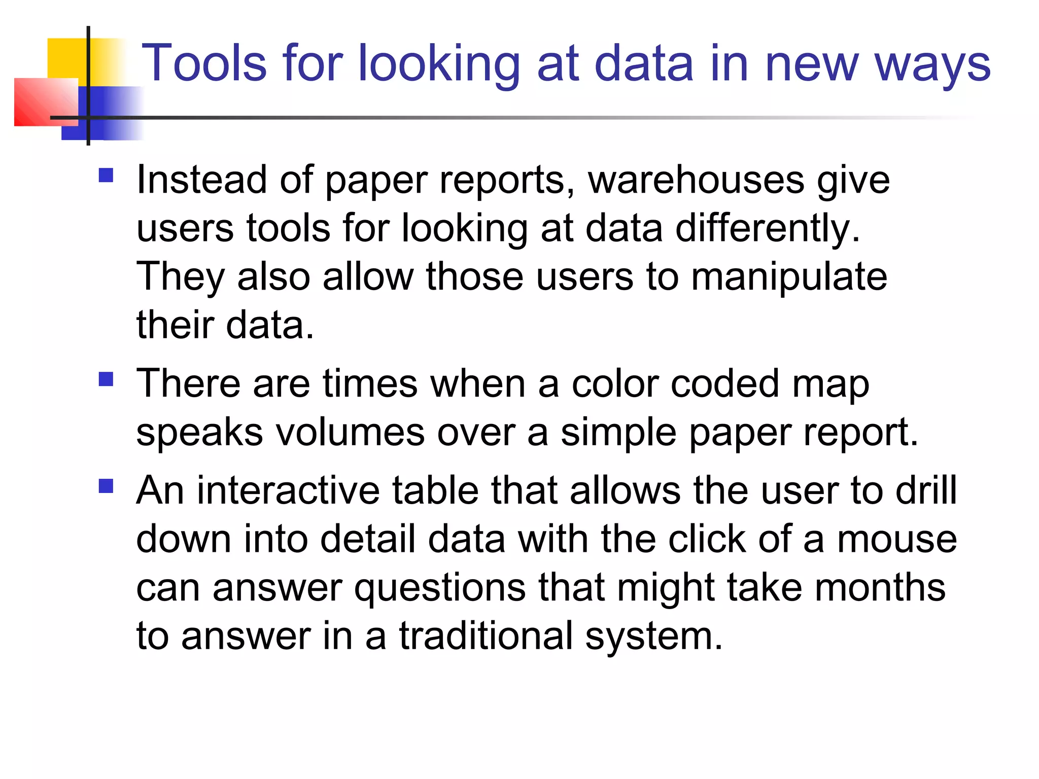 Tools for looking at data in new ways
 Instead of paper reports, warehouses give
users tools for looking at data differently.
They also allow those users to manipulate
their data.
 There are times when a color coded map
speaks volumes over a simple paper report.
 An interactive table that allows the user to drill
down into detail data with the click of a mouse
can answer questions that might take months
to answer in a traditional system.
 
