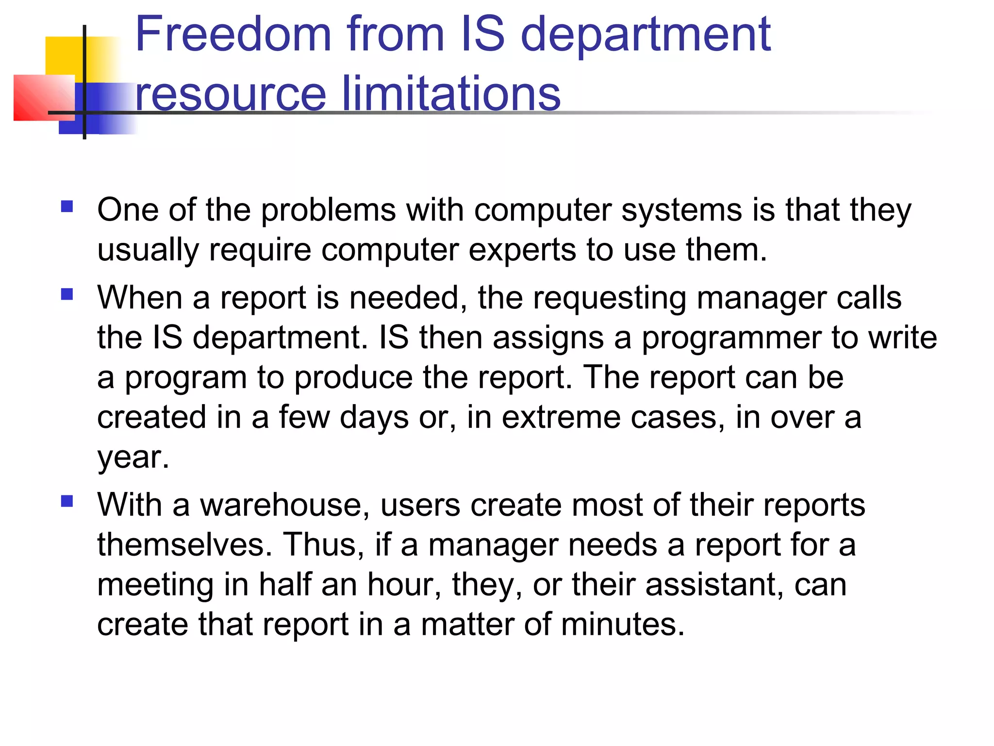 Freedom from IS department
resource limitations
 One of the problems with computer systems is that they
usually require computer experts to use them.
 When a report is needed, the requesting manager calls
the IS department. IS then assigns a programmer to write
a program to produce the report. The report can be
created in a few days or, in extreme cases, in over a
year.
 With a warehouse, users create most of their reports
themselves. Thus, if a manager needs a report for a
meeting in half an hour, they, or their assistant, can
create that report in a matter of minutes.
 
