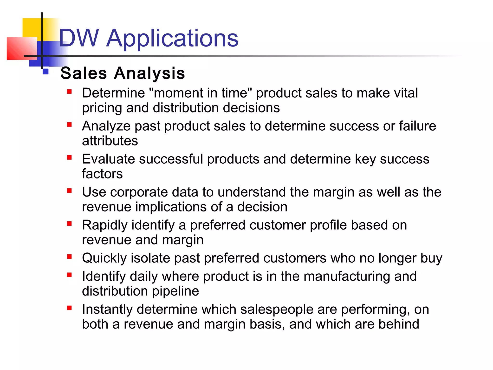 DW Applications
 Sales Analysis
 Determine "moment in time" product sales to make vital
pricing and distribution decisions
 Analyze past product sales to determine success or failure
attributes
 Evaluate successful products and determine key success
factors
 Use corporate data to understand the margin as well as the
revenue implications of a decision
 Rapidly identify a preferred customer profile based on
revenue and margin
 Quickly isolate past preferred customers who no longer buy
 Identify daily where product is in the manufacturing and
distribution pipeline
 Instantly determine which salespeople are performing, on
both a revenue and margin basis, and which are behind
 