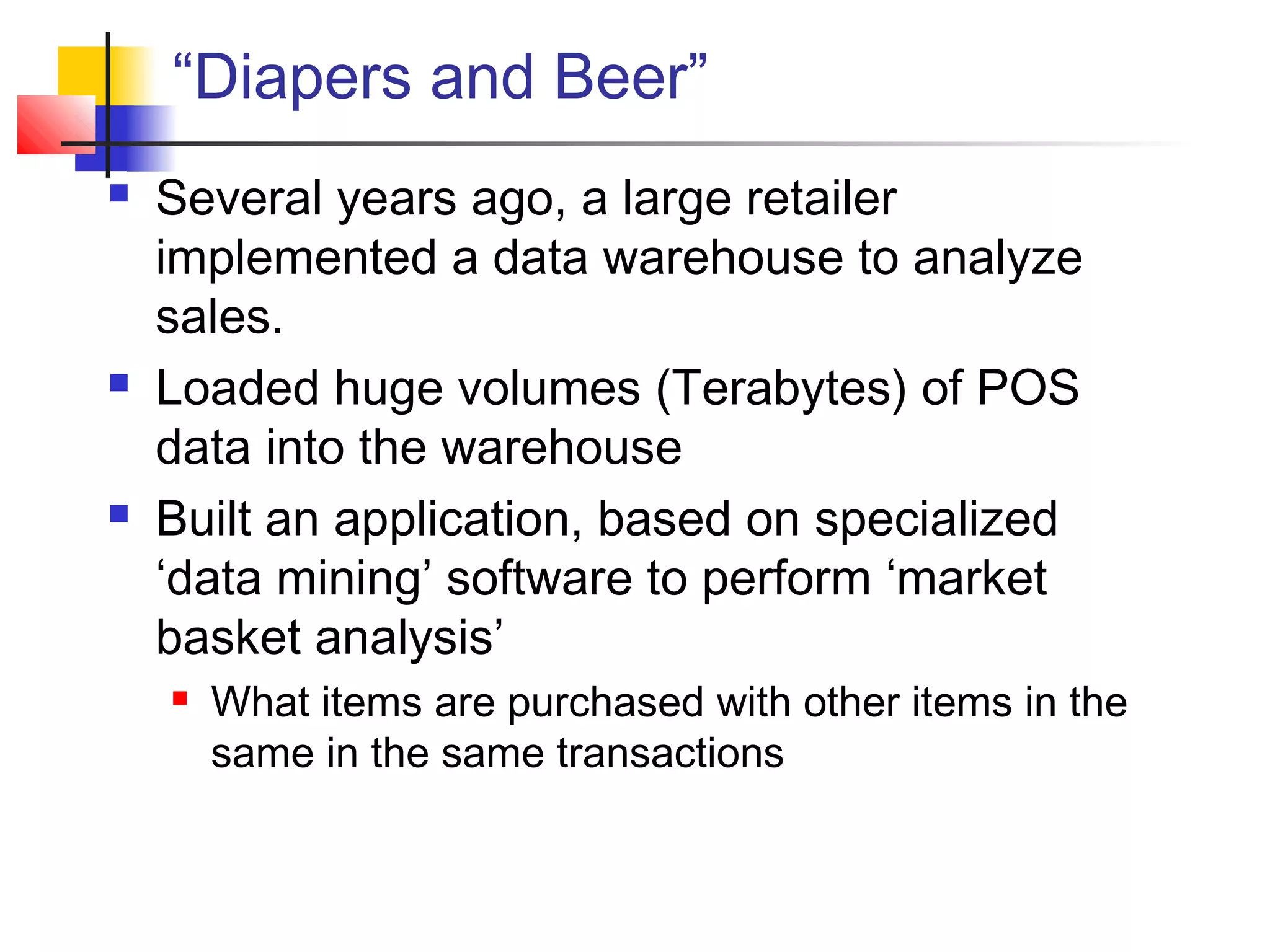 “Diapers and Beer”
 Several years ago, a large retailer
implemented a data warehouse to analyze
sales.
 Loaded huge volumes (Terabytes) of POS
data into the warehouse
 Built an application, based on specialized
‘data mining’ software to perform ‘market
basket analysis’
 What items are purchased with other items in the
same in the same transactions
 