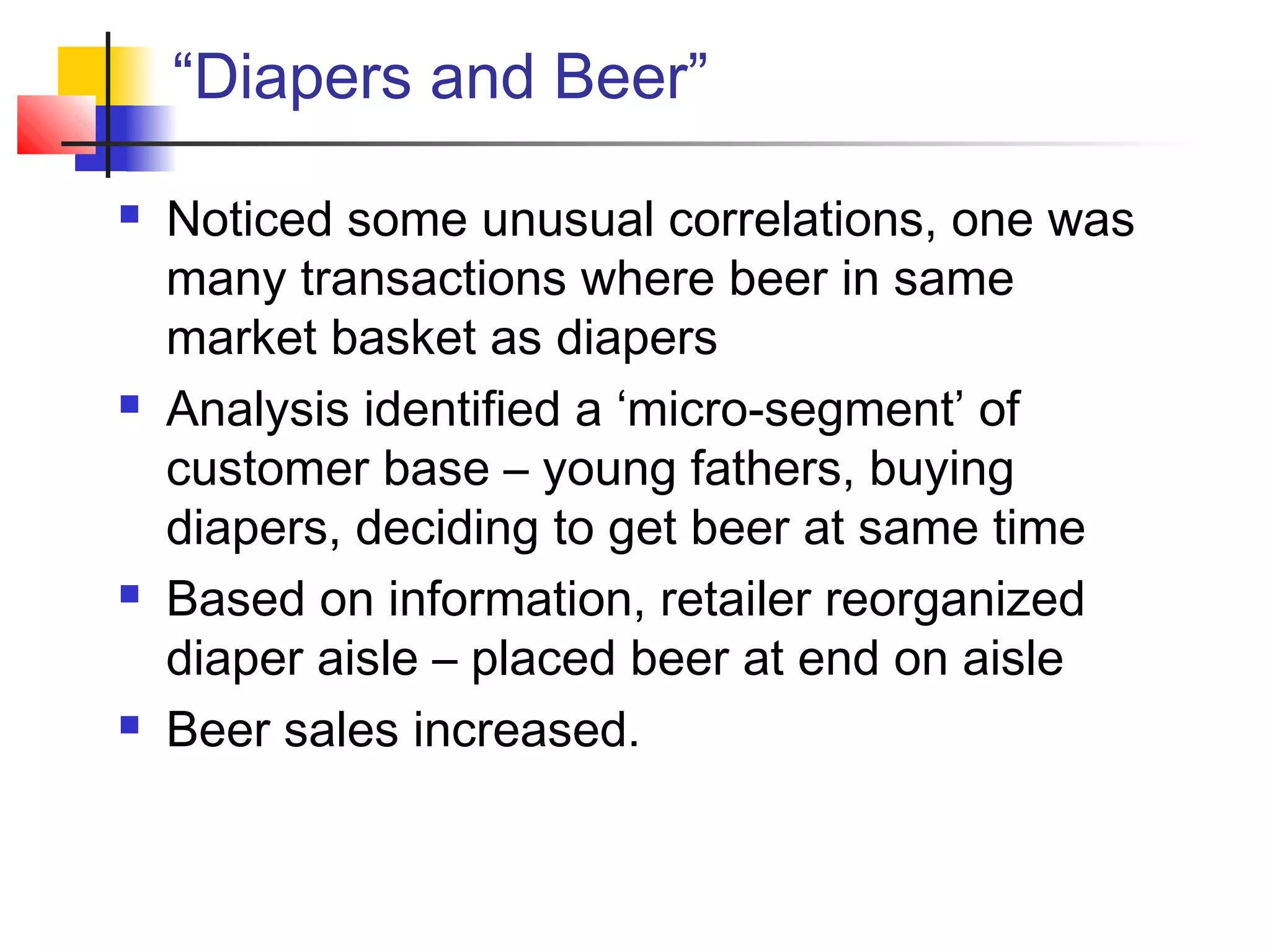 “Diapers and Beer”
 Noticed some unusual correlations, one was
many transactions where beer in same
market basket as diapers
 Analysis identified a ‘micro-segment’ of
customer base – young fathers, buying
diapers, deciding to get beer at same time
 Based on information, retailer reorganized
diaper aisle – placed beer at end on aisle
 Beer sales increased.
 