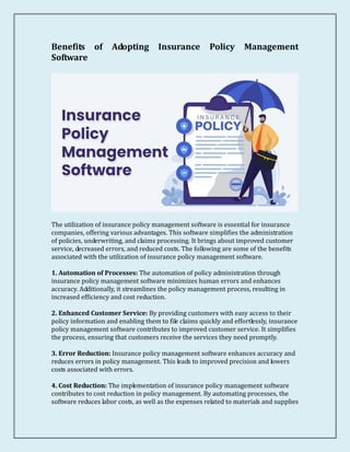 Benefits of Adopting Insurance Policy Management
Software
The utilization of insurance policy management software is essential for insurance
companies, offering various advantages. This software simplifies the administration
of policies, underwriting, and claims processing. It brings about improved customer
service, decreased errors, and reduced costs. The following are some of the benefits
associated with the utilization of insurance policy management software.
1. Automation of Processes: The automation of policy administration through
insurance policy management software minimizes human errors and enhances
accuracy. Additionally, it streamlines the policy management process, resulting in
increased efficiency and cost reduction.
2. Enhanced Customer Service: By providing customers with easy access to their
policy information and enabling them to file claims quickly and effortlessly, insurance
policy management software contributes to improved customer service. It simplifies
the process, ensuring that customers receive the services they need promptly.
3. Error Reduction: Insurance policy management software enhances accuracy and
reduces errors in policy management. This leads to improved precision and lowers
costs associated with errors.
4. Cost Reduction: The implementation of insurance policy management software
contributes to cost reduction in policy management. By automating processes, the
software reduces labor costs, as well as the expenses related to materials and supplies
 