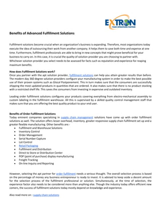 Benefits of Advanced Fulfillment Solutions

Fulfillment solutions become crucial when an organization’s business is expanding. Therefore, most organizations today
execute the idea of outsourcing their work from another company. It helps them to save both time and expense at one
time. Furthermore, fulfillment professionals are able to bring in new concepts that might prove beneficial for your
business to carry on. In this case, it is crucial the quality of solution provider you are choosing to partner with.
Whichever solution provider you select needs to be assessed for facts such as reputation and experience for reaping
maximum benefits.

How does Fulfillment Solutions work?
Once you partner with the apt solution provider, fulfillment solutions can help you attain greater results than before.
The modern day 360 degree solution providers configure your manufacturing system in order to make the best possible
use of their proven systems such as Glocal Postponement. This in turn makes sure that the consumers are successfully
shipping the most updated products in quantities that are ordered. It also makes sure that there is no product stocking
with a restricted shelf life. This saves the consumers from investing in expensive and outdated inventory.

Leading order fulfillment solutions configures your products covering everything from electro-mechanical assembly to
custom labeling in the fulfillment warehouse. All this is supervised by a skilled quality control management staff that
makes sure that you are offering the best quality product to your end user.


Benefits of Order Fulfillment Solutions
Today eminent companies specializing in supply chain management solutions have come up with order fulfillment
solutions as well. The solution offers lesser overhead, inventory, greater responsive supply chain fulfillment set up and a
greater flexible manufacturing. Other benefits are:-
     Fulfillment and Warehouse Solutions
     Inventory Control
     Order Management
     Serial Number Capture
     Lot Control
     Retail Packaging
     Fulfillment and Distribution
     Direct to Store or Distribution Center
     POP (point of purchase) display manufacturing
     Freight Tracking
     On-line Inquiry and Reporting


However, selecting the apt partner for order fulfillment needs a serious thought. The overall selection process is based
on the percentage of money any business entrepreneur is ready to invest. It is advised to keep aside a decent amount
for the selection process of the fulfillment professional or solution. Simultaneously, at the time of selection, the
experience factor also needs to be considered more than anything else. Though the industry today offers efficient new
comers, the success of fulfillment solutions today mostly depend on knowledge and experience.

Also read more on : supply chain solutions
 